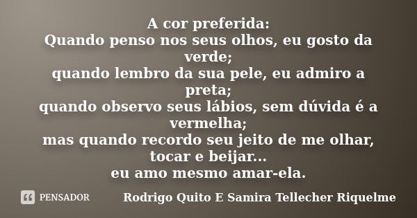 A cor preferida: Quando penso nos seus olhos, eu gosto da verde; quando lembro da sua pele, eu admiro a preta; quando observo seus lábios, sem dúvida é a vermel... Frase de Rodrigo Quito E Samira Tellecher Riquelme.