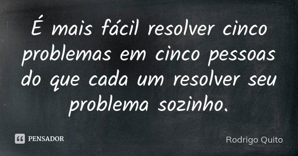 É mais fácil resolver cinco problemas em cinco pessoas do que cada um resolver seu problema sozinho.... Frase de Rodrigo Quito.