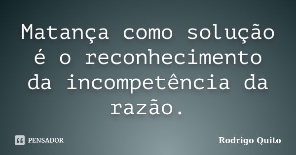 Matança como solução é o reconhecimento da incompetência da razão.... Frase de Rodrigo Quito.