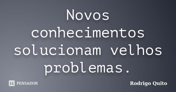 Novos conhecimentos solucionam velhos problemas.... Frase de Rodrigo Quito.