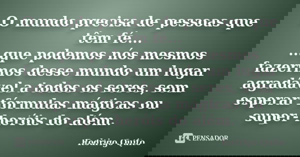 O mundo precisa de pessoas que têm fé... ...que podemos nós mesmos fazermos desse mundo um lugar agradável a todos os seres, sem esperar fórmulas mágicas ou sup... Frase de Rodrigo Quito.