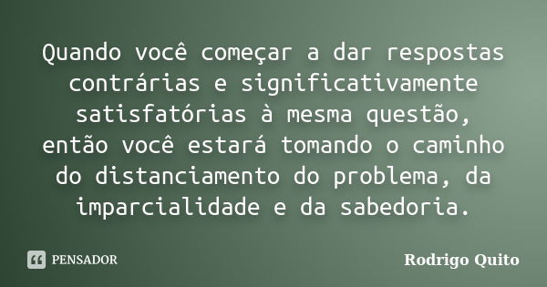 Quando você começar a dar respostas contrárias e significativamente satisfatórias à mesma questão, então você estará tomando o caminho do distanciamento do prob... Frase de Rodrigo Quito.