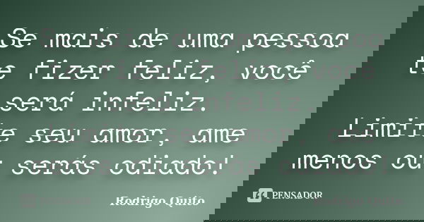 Se mais de uma pessoa te fizer feliz, você será infeliz. Limite seu amor, ame menos ou serás odiado!... Frase de Rodrigo Quito.