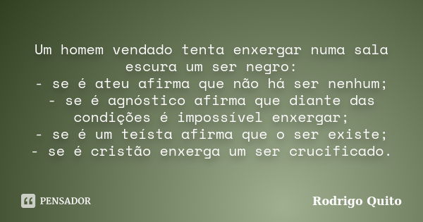 Um homem vendado tenta enxergar numa sala escura um ser negro: - se é ateu afirma que não há ser nenhum; - se é agnóstico afirma que diante das condições é impo... Frase de Rodrigo Quito.