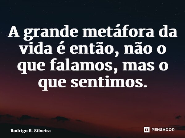 A grande metáfora da vida é então, não o que falamos, mas o que sentimos. ⁠... Frase de Rodrigo R. Silveira.