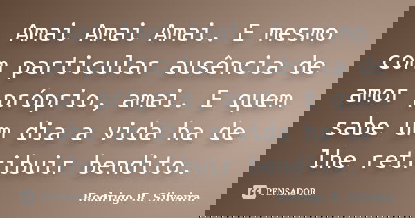 Amai Amai Amai. E mesmo com particular ausência de amor próprio, amai. E quem sabe um dia a vida ha de lhe retribuir bendito.... Frase de Rodrigo R. Silveira.