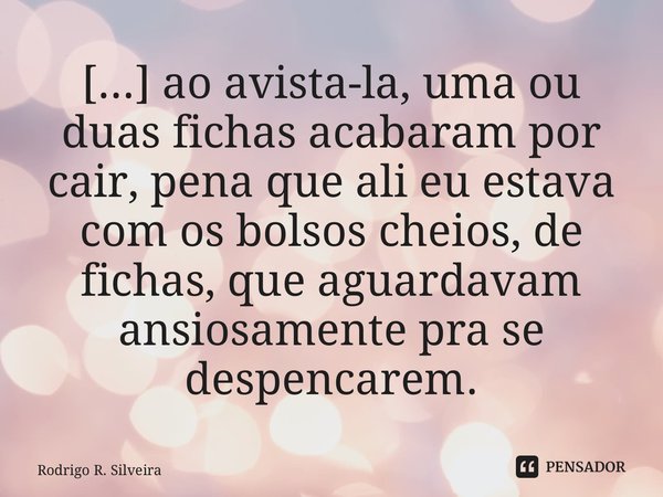 ⁠[...] ao avista-la, uma ou duas fichas acabaram por cair, pena que ali eu estava com os bolsos cheios, de fichas, que aguardavam ansiosamente pra se despencare... Frase de Rodrigo R. Silveira.