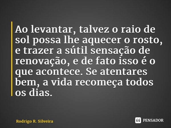 ⁠Ao levantar, talvez o raio de sol possa lhe aquecer o rosto, e trazer a sútil sensação de renovação, e de fato isso é o que acontece. Se atentares bem, a vida ... Frase de Rodrigo R. Silveira.