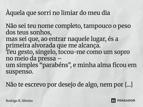 Àquela que sorri no limiar do meu dia Não sei teu nome completo, tampouco o peso dos teus sonhos, mas sei que, ao entrar naquele lugar, és a primeira alvorada ... Frase de Rodrigo R. Silveira.