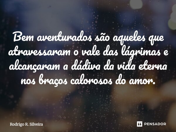 ⁠Bem aventurados são aqueles que atravessaram o vale das lágrimas e alcançaram a dádiva da vida eterna nos braços calorosos do amor.... Frase de Rodrigo R. Silveira.
