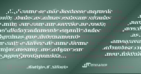 [...] como se não bastasse naquela noite, todas as almas estavam viradas para mim, em com um sorriso no rosto, precisei disfarçadamente engolir todas as lagrima... Frase de Rodrigo R. Silveira.