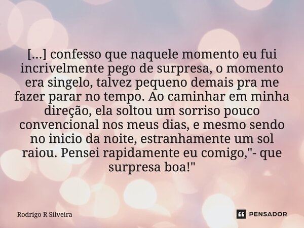 [...] confesso que naquele momento eu fui incrivelmente pego de surpresa, o momento era singelo, talvez pequeno demais pra me fazer parar no tempo. Ao caminhar ... Frase de Rodrigo R Silveira.