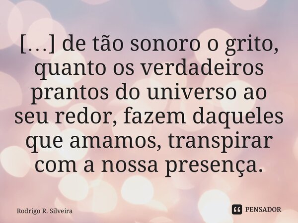 ⁠[…] de tão sonoro o grito, quanto os verdadeiros prantos do universo ao seu redor, fazem daqueles que amamos, transpirar com a nossa presença.... Frase de Rodrigo R. Silveira.