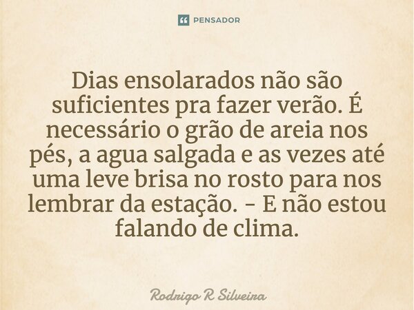 ⁠Dias ensolarados não são suficientes pra fazer verão. É necessário o grão de areia nos pés, a agua salgada e as vezes até uma leve brisa no rosto para nos lemb... Frase de Rodrigo R Silveira.