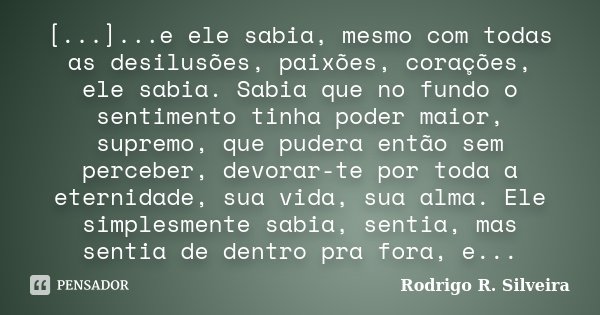 [...]...e ele sabia, mesmo com todas as desilusões, paixões, corações, ele sabia. Sabia que no fundo o sentimento tinha poder maior, supremo, que pudera então s... Frase de Rodrigo R. Silveira.