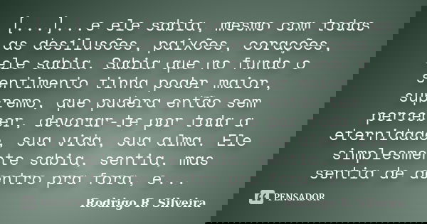 [...]...e ele sabia, mesmo com todas as desilusões, paixões, corações, ele sabia. Sabia que no fundo o sentimento tinha poder maior, supremo, que pudera então s... Frase de Rodrigo R. Silveira.