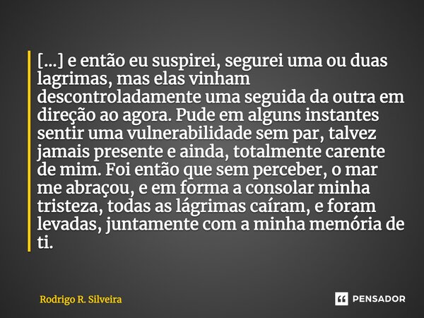 ⁠[...] e então eu suspirei, segurei uma ou duas lagrimas, mas elas vinham descontroladamente uma seguida da outra em direção ao agora. Pude em alguns instantes ... Frase de Rodrigo R. Silveira.