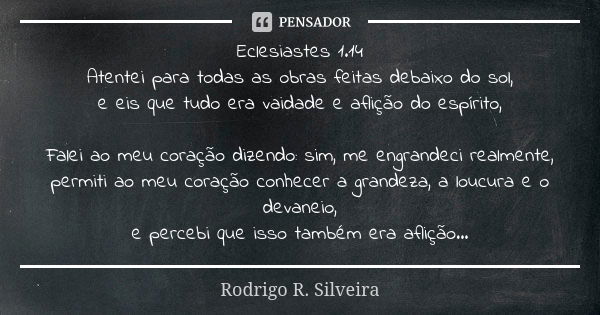 Eclesiastes 1.14 Atentei para todas as obras feitas debaixo do sol, e eis que tudo era vaidade e aflição do espírito, Falei ao meu coração dizendo: sim, me engr... Frase de Rodrigo R. Silveira.