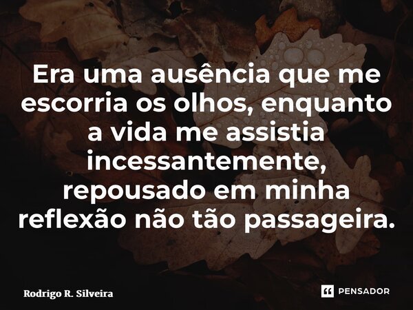 ⁠Era uma ausência que me escorria os olhos, enquanto a vida me assistia incessantemente, repousado em minha reflexão não tão passageira.... Frase de Rodrigo R. Silveira.