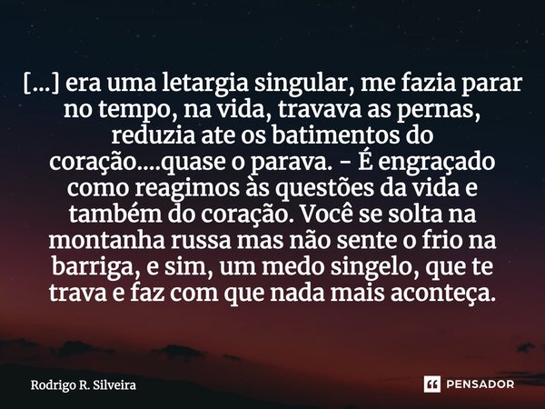 ⁠[...] era uma letargia singular, me fazia parar no tempo, na vida, travava as pernas, reduzia ate os batimentos do coração....quase o parava. - É engraçado com... Frase de Rodrigo R. Silveira.