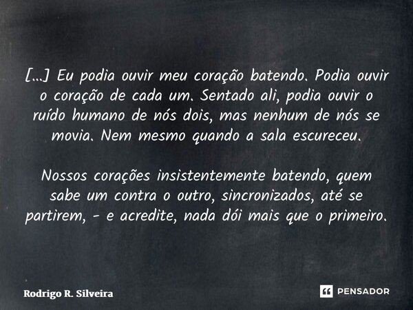 ⁠[…] Eu podia ouvir meu coração batendo. Podia ouvir o coração de cada um. Sentado ali, podia ouvir o ruído humano de nós dois, mas nenhum de nós se movia. Nem ... Frase de Rodrigo R. Silveira.