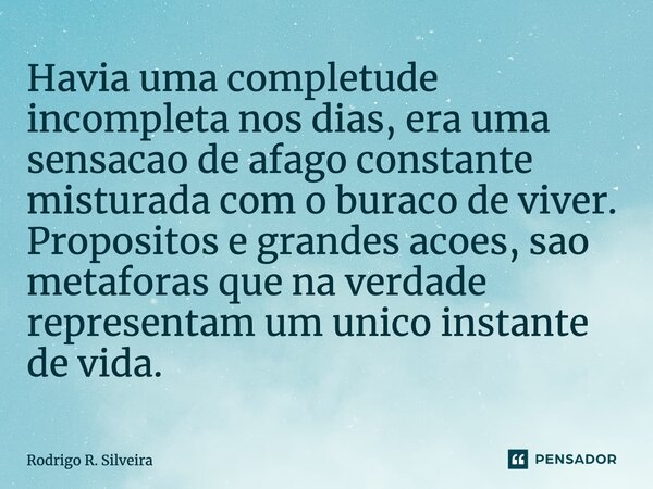 ⁠Havia uma completude incompleta nos dias, era uma sensação de afago constante misturada com o buraco de viver. Propósitos e grandes acoes, são metáforas que na... Frase de Rodrigo R. Silveira.