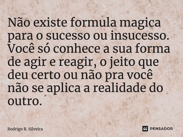 ⁠Não existe formula magica para o sucesso ou insucesso. Você só conhece a sua forma de agir e reagir, o jeito que deu certo ou não pra você não se aplica a real... Frase de Rodrigo R. Silveira.