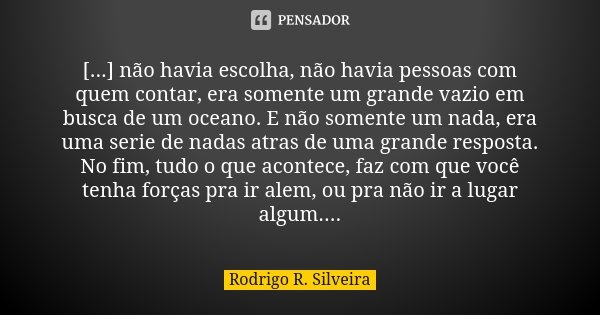 [...] não havia escolha, não havia pessoas com quem contar, era somente um grande vazio em busca de um oceano. E não somente um nada, era uma serie de nadas atr... Frase de Rodrigo R. Silveira.