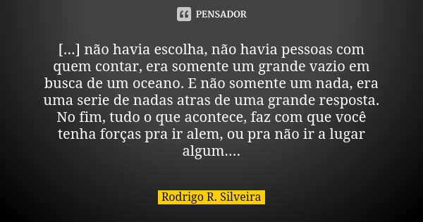 [...] não havia escolha, não havia pessoas com quem contar, era somente um grande vazio em busca de um oceano. E não somente um nada, era uma serie de nadas atr... Frase de Rodrigo R. Silveira.