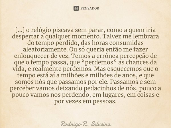 ⁠[...] o relógio piscava sem parar, como a quem iria despertar a qualquer momento. Talvez me lembrara do tempo perdido, das horas consumidas aleatoriamente. Ou ... Frase de Rodrigo R. Silveira.