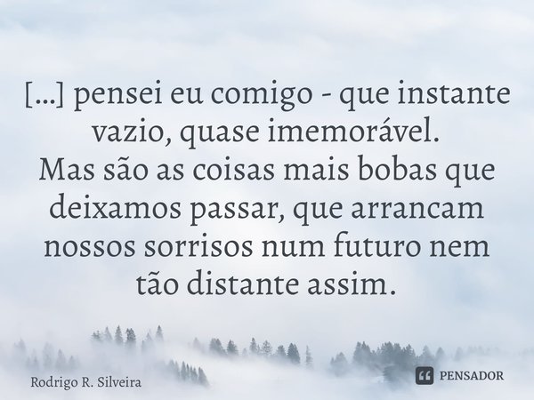 ⁠[…] pensei eu comigo - que instante vazio, quase imemorável. Mas são as coisas mais bobas que deixamos passar, que arrancam nossos sorrisos num futuro nem tão ... Frase de Rodrigo R. Silveira.