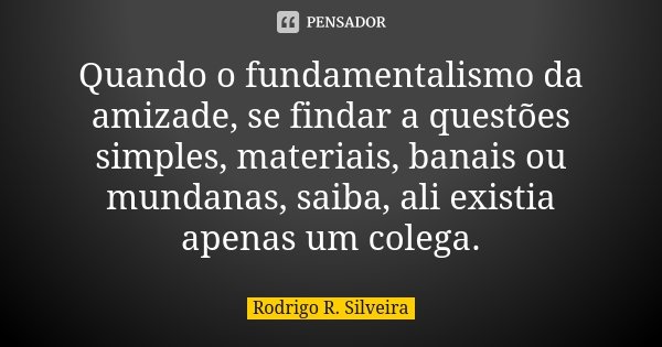Quando o fundamentalismo da amizade, se findar a questões simples, materiais, banais ou mundanas, saiba, ali existia apenas um colega.... Frase de Rodrigo R. Silveira.