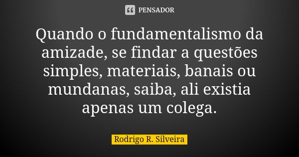 Quando o fundamentalismo da amizade, se findar a questões simples, materiais, banais ou mundanas, saiba, ali existia apenas um colega.... Frase de Rodrigo R. Silveira.