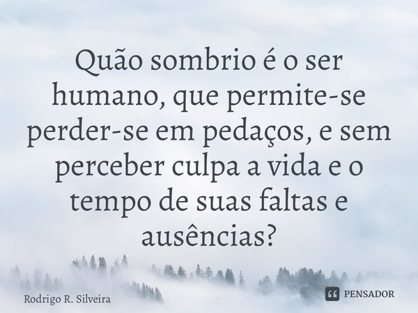 ⁠Quão sombrio é o ser humano, que permite-se perder-se em pedaços, e sem perceber culpa a vida e o tempo de suas faltas e ausências?... Frase de Rodrigo R. Silveira.