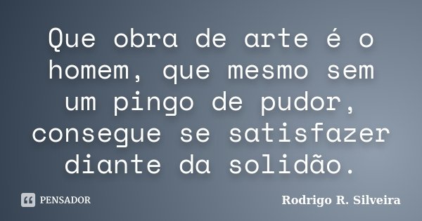 Que obra de arte é o homem, que mesmo sem um pingo de pudor, consegue se satisfazer diante da solidão.... Frase de Rodrigo R. Silveira.