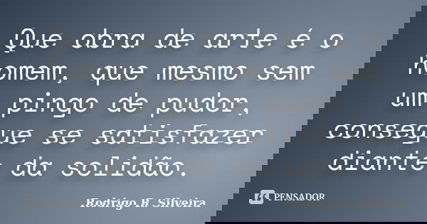 Que obra de arte é o homem, que mesmo sem um pingo de pudor, consegue se satisfazer diante da solidão.... Frase de Rodrigo R. Silveira.