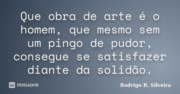 Que obra de arte é o homem, que mesmo sem um pingo de pudor, consegue se satisfazer diante da solidão.... Frase de Rodrigo R. Silveira.