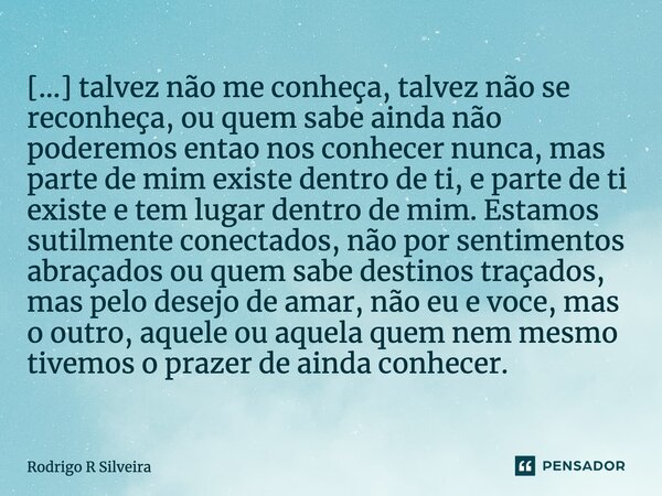 ⁠[...] talvez não me conheça, talvez não se reconheça, ou quem sabe ainda não poderemos então nos conhecer nunca, mas parte de mim existe dentro de ti, e parte ... Frase de Rodrigo R Silveira.