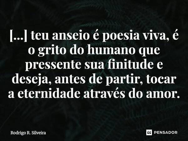 [...] ⁠teu anseio é poesia viva, é o grito do humano que pressente sua finitude e deseja, antes de partir, tocar a eternidade através do amor.... Frase de Rodrigo R. Silveira.