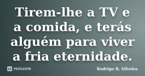 Tirem-lhe a TV e a comida, e terás alguém para viver a fria eternidade.... Frase de Rodrigo R. Silveira.