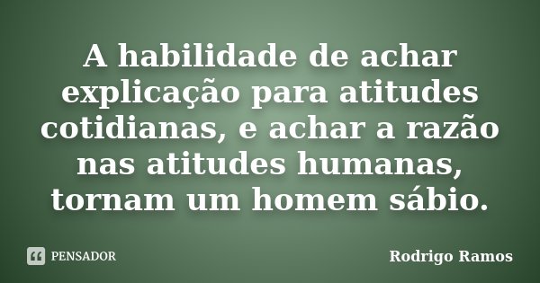 A habilidade de achar explicação para atitudes cotidianas, e achar a razão nas atitudes humanas, tornam um homem sábio.... Frase de Rodrigo Ramos.