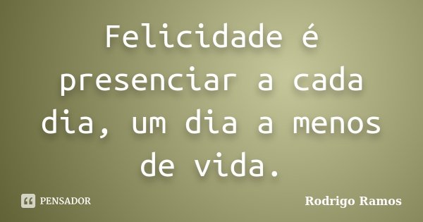 Felicidade é presenciar a cada dia, um dia a menos de vida.... Frase de Rodrigo Ramos.