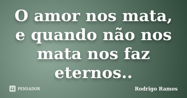 O amor nos mata, e quando não nos mata nos faz eternos..... Frase de Rodrigo Ramos.