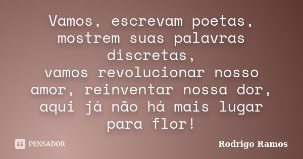 Vamos, escrevam poetas, mostrem suas palavras discretas, vamos revolucionar nosso amor, reinventar nossa dor, aqui já não há mais lugar para flor!... Frase de Rodrigo Ramos.