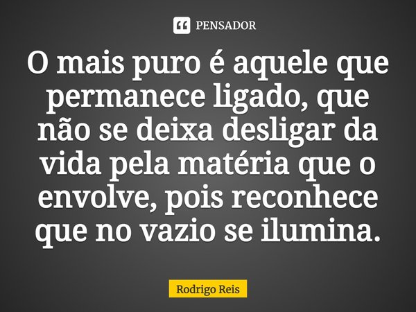⁠O mais puro é aquele que permanece ligado, que não se deixa desligar da vida pela matéria que o envolve, pois reconhece que no vazio se ilumina.... Frase de Rodrigo Reis.