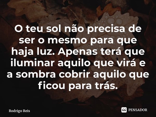 ⁠O teu sol não precisa de ser o mesmo para que haja luz. Apenas terá que iluminar aquilo que virá e a sombra cobrir aquilo que ficou para trás.... Frase de Rodrigo Reis.