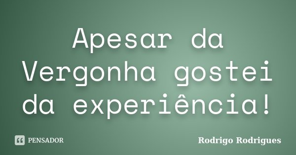 Apesar da Vergonha gostei da experiência!... Frase de Rodrigo Rodrigues.