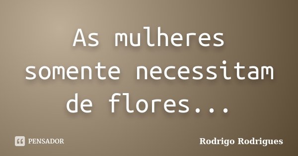 As mulheres somente necessitam de flores...... Frase de Rodrigo Rodrigues.