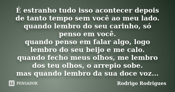 É estranho tudo isso acontecer depois de tanto tempo sem você ao meu lado. quando lembro do seu carinho, só penso em você. quando penso em falar algo, logo lemb... Frase de Rodrigo Rodrigues.