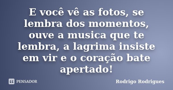 E você vê as fotos, se lembra dos momentos, ouve a musica que te lembra, a lagrima insiste em vir e o coração bate apertado!... Frase de Rodrigo Rodrigues.